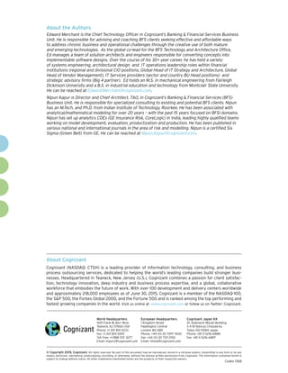About Cognizant
Cognizant (NASDAQ: CTSH) is a leading provider of information technology, consulting, and business
process outsourcing services, dedicated to helping the world’s leading companies build stronger busi-
nesses. Headquartered in Teaneck, New Jersey (U.S.), Cognizant combines a passion for client satisfac-
tion, technology innovation, deep industry and business process expertise, and a global, collaborative
workforce that embodies the future of work. With over 100 development and delivery centers worldwide
and approximately 218,000 employees as of June 30, 2015, Cognizant is a member of the NASDAQ-100,
the S&P 500, the Forbes Global 2000, and the Fortune 500 and is ranked among the top performing and
fastest growing companies in the world. Visit us online at www.cognizant.com or follow us on Twitter: Cognizant.
World Headquarters
500 Frank W. Burr Blvd.
Teaneck, NJ 07666 USA
Phone: +1 201 801 0233
Fax: +1 201 801 0243
Toll Free: +1 888 937 3277
Email: inquiry@cognizant.com
European Headquarters
1 Kingdom Street
Paddington Central
London W2 6BD
Phone: +44 (0) 20 7297 7600
Fax: +44 (0) 20 7121 0102
Email: infouk@cognizant.com
Cognizant Japan KK
2F, Kojimachi Miyuki Building,
3-4 Ni-Bancyo Chiyoda-ku
Tokyo 102-0084 Japan
Phone: +81-3-5216-6888
Fax: +81-3-5216-6887
­­© Copyright 2015, Cognizant. All rights reserved. No part of this document may be reproduced, stored in a retrieval system, transmitted in any form or by any
means, electronic, mechanical, photocopying, recording, or otherwise, without the express written permission from Cognizant. The information contained herein is
subject to change without notice. All other trademarks mentioned herein are the property of their respective owners.
Codex 1368
About the Authors
Edward Merchant is the Chief Technology Officer in Cognizant’s Banking & Financial Services Business
Unit. He is responsible for advising and coaching BFS clients seeking effective and affordable ways
to address chronic business and operational challenges through the creative use of both mature
and emerging technologies. As the global co-lead for the BFS Technology and Architecture Office,
Ed manages a team of solution architects and engineers responsible for converting concepts into
implementable software designs. Over the course of his 30+ year career, he has held a variety
of systems engineering, architectural design and IT operations leadership roles within financial
institutions (regional and divisional CIO positions, Global Head of IT Strategy and Architecture, Global
Head of Vendor Management), IT Services providers (sector and country BU Head positions) and
strategic advisory firms (Big 4 partner). Ed holds an M.S. in mechanical engineering from Fairleigh
Dickinson University and a B.S. in industrial education and technology from Montclair State University.
He can be reached at Edward.Merchant@cognizant.com.
Nipun Kapur is Director and Chief Architect, TAO, in Cognizant’s Banking & Financial Services (BFS)
Business Unit. He is responsible for specialized consulting to existing and potential BFS clients. Nipun
has an M.Tech. and Ph.D. from Indian Institute of Technology, Roorkee. He has been associated with
analytical/mathematical modeling for over 20 years – with the past 15 years focused on BFSI domains.
Nipun has set up analytics COEs (GE Insurance Risk, CoreLogic) in India, leading highly qualified teams
working on model development, evaluation, productization and production. He has been published in
various national and international journals in the area of risk and modelling. Nipun is a certified Six
Sigma (Green Belt) from GE. He can be reached at Nipun.Kapur@cognizant.com.
 