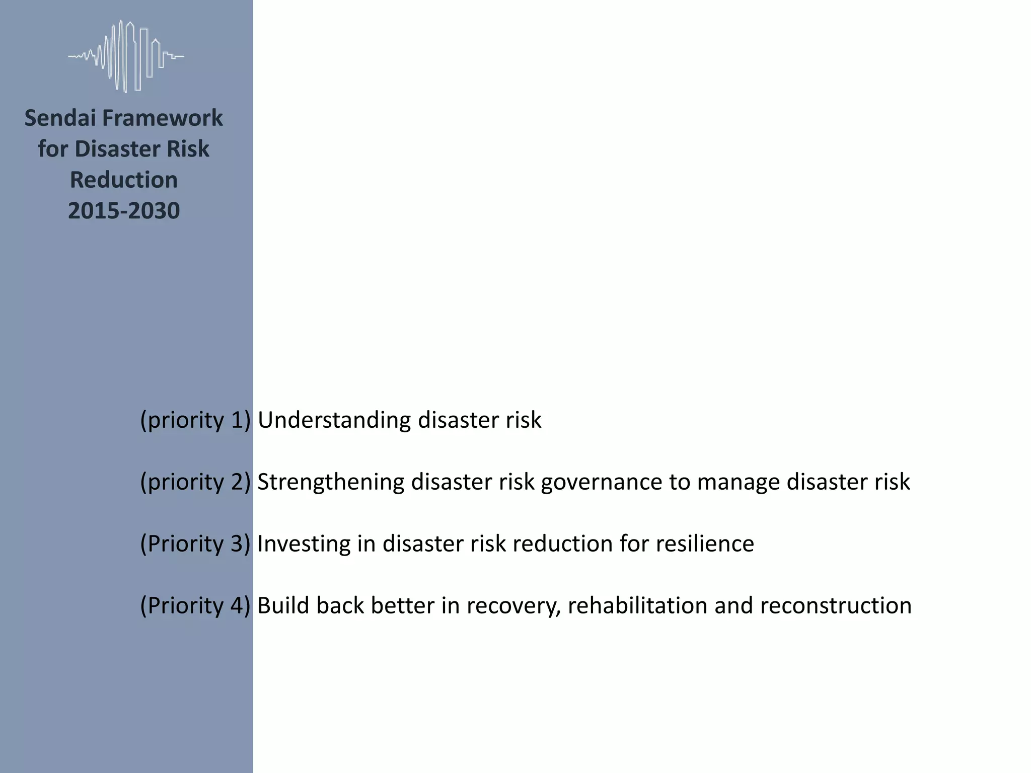 Sendai Framework
for Disaster Risk
Reduction
2015‐2030
(priority 1) Understanding disaster risk
(priority 2) Strengthening disaster risk governance to manage disaster risk
(Priority 3) Investing in disaster risk reduction for resilience
(Priority 4) Build back better in recovery, rehabilitation and reconstruction
 