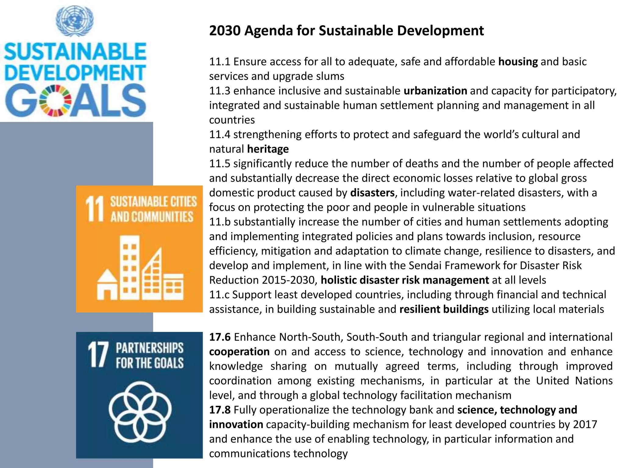 11.1 Ensure access for all to adequate, safe and affordable housing and basic
services and upgrade slums
11.3 enhance inclusive and sustainable urbanization and capacity for participatory,
integrated and sustainable human settlement planning and management in all
countries
11.4 strengthening efforts to protect and safeguard the world’s cultural and
natural heritage
11.5 significantly reduce the number of deaths and the number of people affected
and substantially decrease the direct economic losses relative to global gross
domestic product caused by disasters, including water-related disasters, with a
focus on protecting the poor and people in vulnerable situations
11.b substantially increase the number of cities and human settlements adopting
and implementing integrated policies and plans towards inclusion, resource
efficiency, mitigation and adaptation to climate change, resilience to disasters, and
develop and implement, in line with the Sendai Framework for Disaster Risk
Reduction 2015-2030, holistic disaster risk management at all levels
11.c Support least developed countries, including through financial and technical
assistance, in building sustainable and resilient buildings utilizing local materials
17.6 Enhance North-South, South-South and triangular regional and international
cooperation on and access to science, technology and innovation and enhance
knowledge sharing on mutually agreed terms, including through improved
coordination among existing mechanisms, in particular at the United Nations
level, and through a global technology facilitation mechanism
17.8 Fully operationalize the technology bank and science, technology and
innovation capacity-building mechanism for least developed countries by 2017
and enhance the use of enabling technology, in particular information and
communications technology
2030 Agenda for Sustainable Development
 