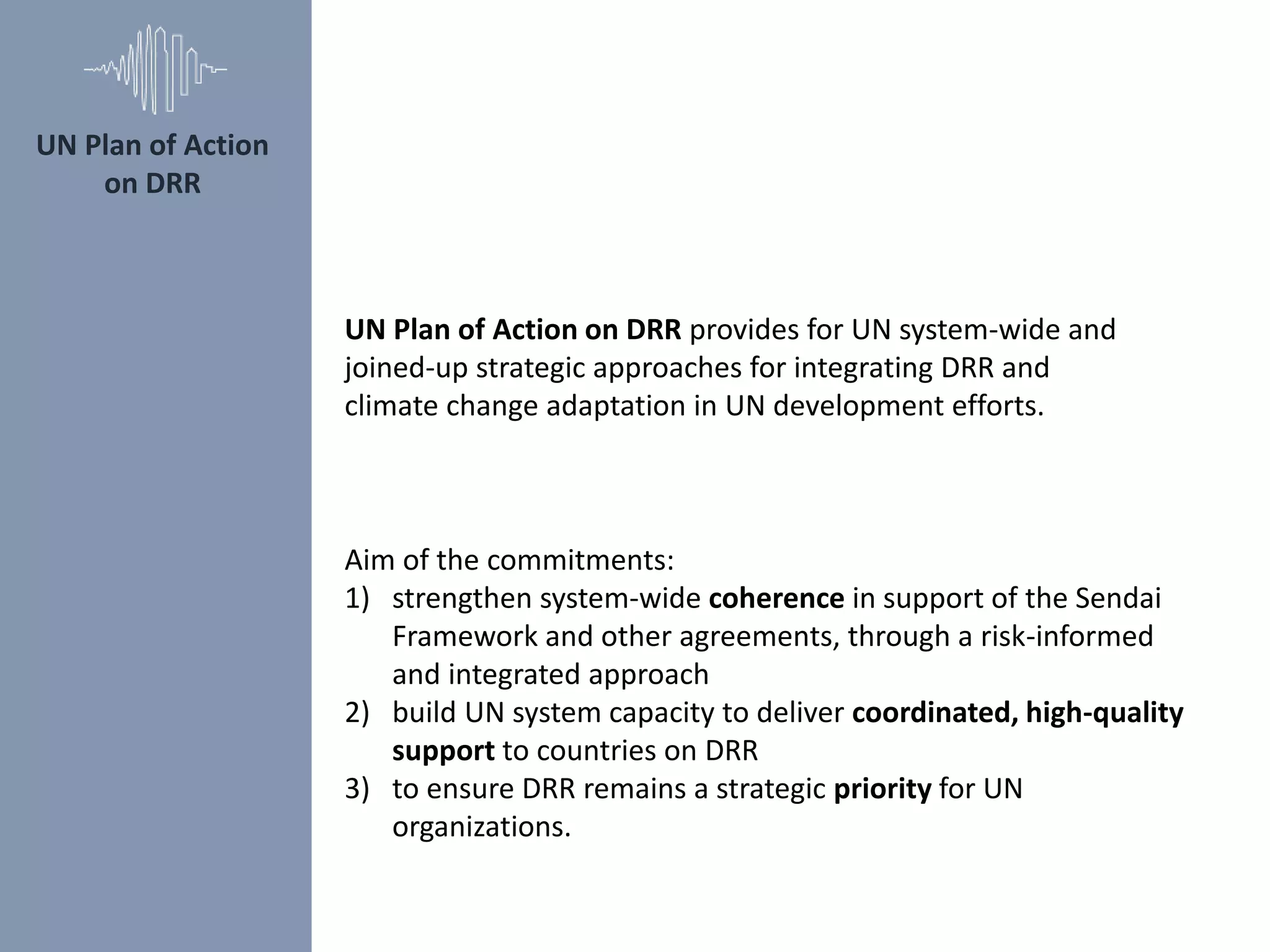 UN Plan of Action on DRR provides for UN system-wide and
joined-up strategic approaches for integrating DRR and
climate change adaptation in UN development efforts.
Aim of the commitments:
1) strengthen system-wide coherence in support of the Sendai
Framework and other agreements, through a risk-informed
and integrated approach
2) build UN system capacity to deliver coordinated, high-quality
support to countries on DRR
3) to ensure DRR remains a strategic priority for UN
organizations.
UN Plan of Action
on DRR
 