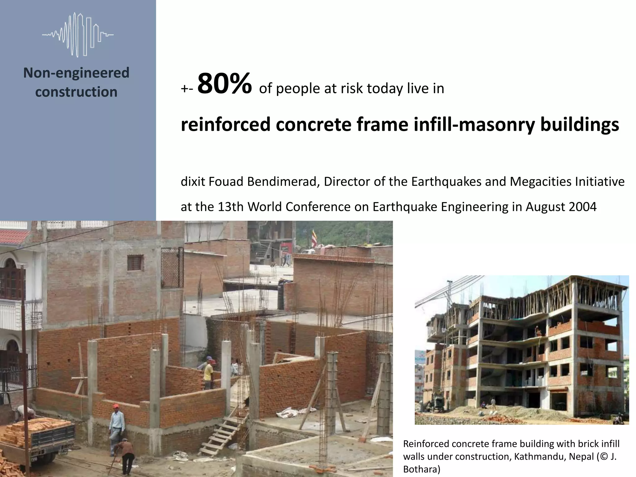 Non-engineered
construction +- 80% of people at risk today live in
reinforced concrete frame infill-masonry buildings
dixit Fouad Bendimerad, Director of the Earthquakes and Megacities Initiative
at the 13th World Conference on Earthquake Engineering in August 2004
Reinforced concrete frame building with brick infill
walls under construction, Kathmandu, Nepal (© J.
Bothara)
 
