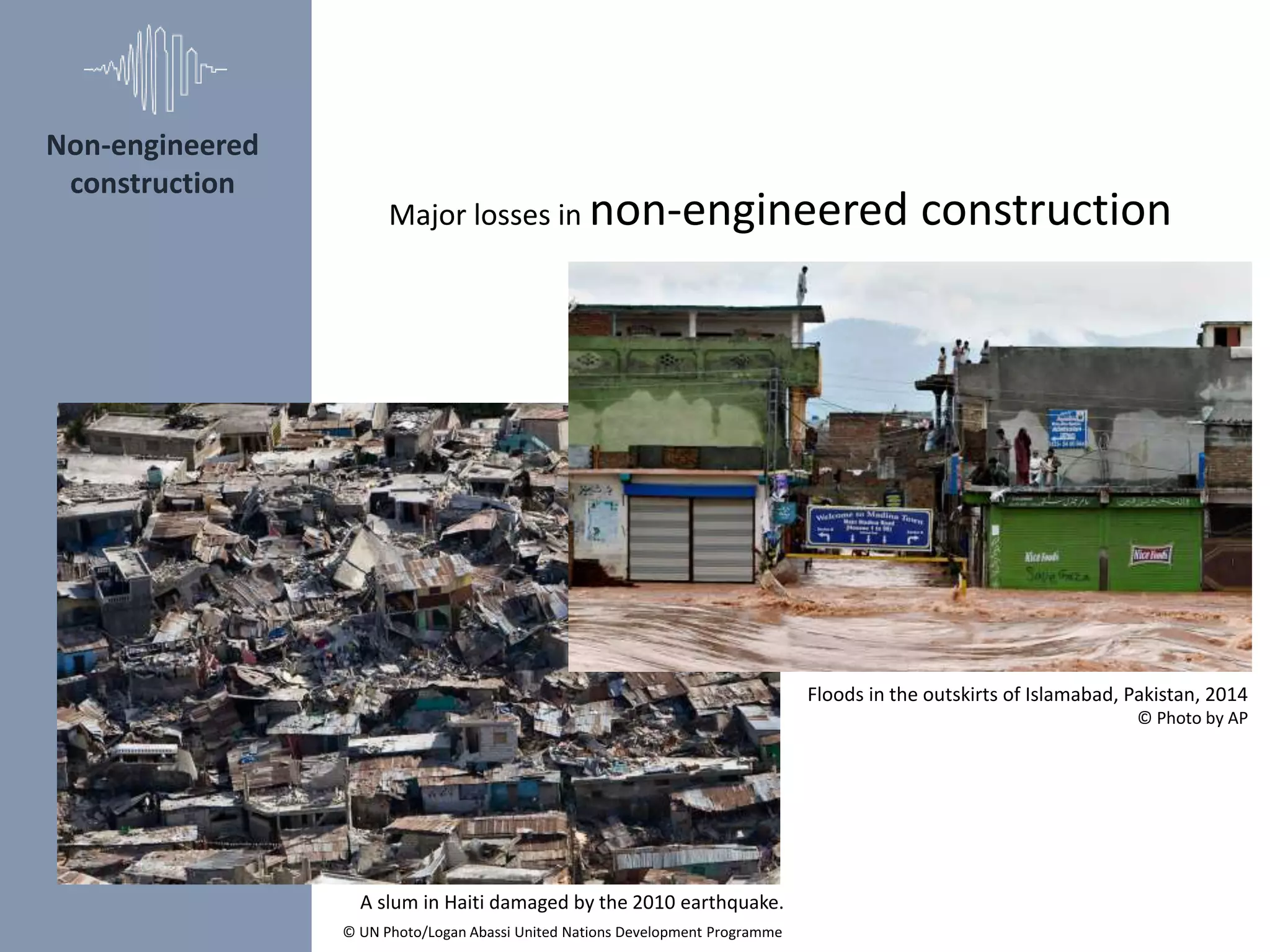 Non-engineered
construction
A slum in Haiti damaged by the 2010 earthquake.
© UN Photo/Logan Abassi United Nations Development Programme
Major losses in non-engineered construction
Floods in the outskirts of Islamabad, Pakistan, 2014
© Photo by AP
 