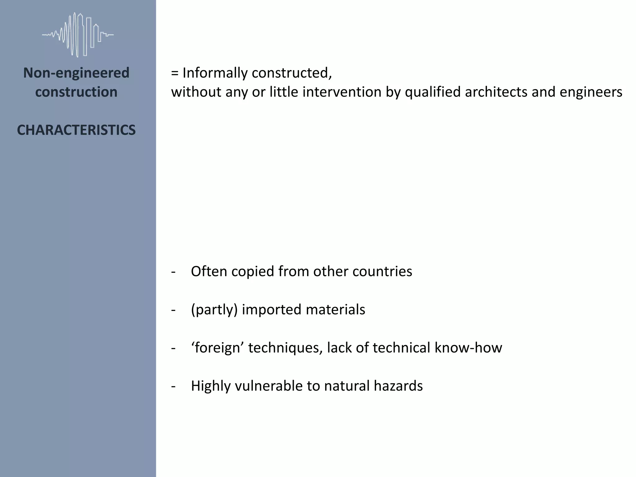 Non-engineered
construction
CHARACTERISTICS
- Often copied from other countries
- (partly) imported materials
- ‘foreign’ techniques, lack of technical know-how
- Highly vulnerable to natural hazards
= Informally constructed,
without any or little intervention by qualified architects and engineers
 