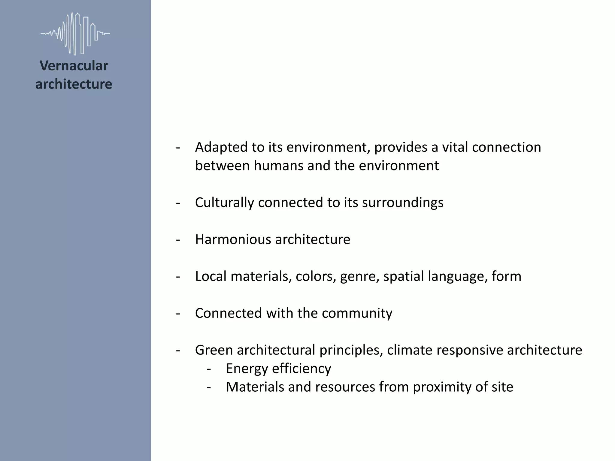 - Adapted to its environment, provides a vital connection
between humans and the environment
- Culturally connected to its surroundings
- Harmonious architecture
- Local materials, colors, genre, spatial language, form
- Connected with the community
- Green architectural principles, climate responsive architecture
- Energy efficiency
- Materials and resources from proximity of site
Vernacular
architecture
 