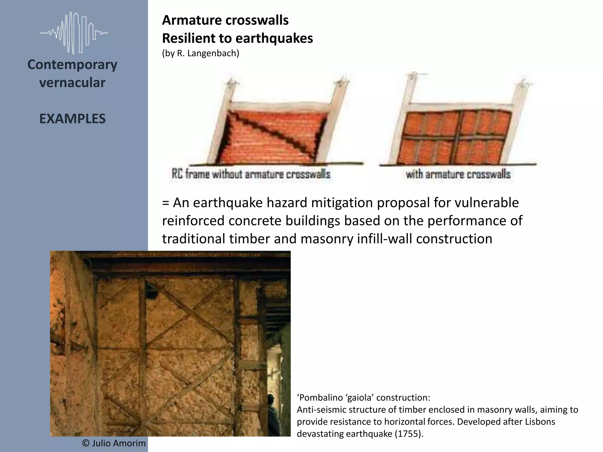 = An earthquake hazard mitigation proposal for vulnerable
reinforced concrete buildings based on the performance of
traditional timber and masonry infill-wall construction
‘Pombalino ‘gaiola’ construction:
Anti-seismic structure of timber enclosed in masonry walls, aiming to
provide resistance to horizontal forces. Developed after Lisbons
devastating earthquake (1755).
© Julio Amorim
Armature crosswalls
Resilient to earthquakes
(by R. Langenbach)
Contemporary
vernacular
EXAMPLES
 