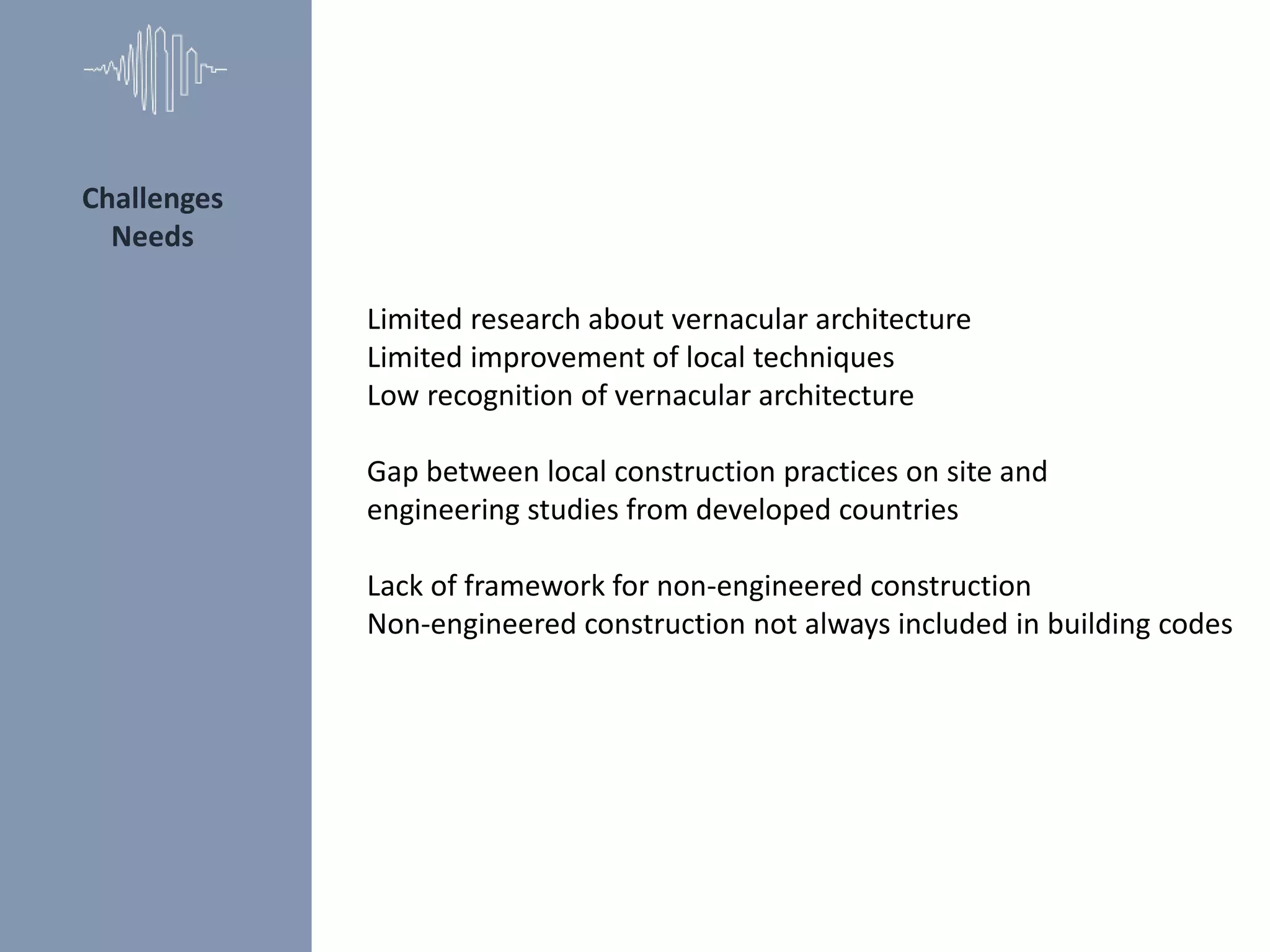 Limited research about vernacular architecture
Limited improvement of local techniques
Low recognition of vernacular architecture
Gap between local construction practices on site and
engineering studies from developed countries
Lack of framework for non-engineered construction
Non-engineered construction not always included in building codes
Challenges
Needs
 