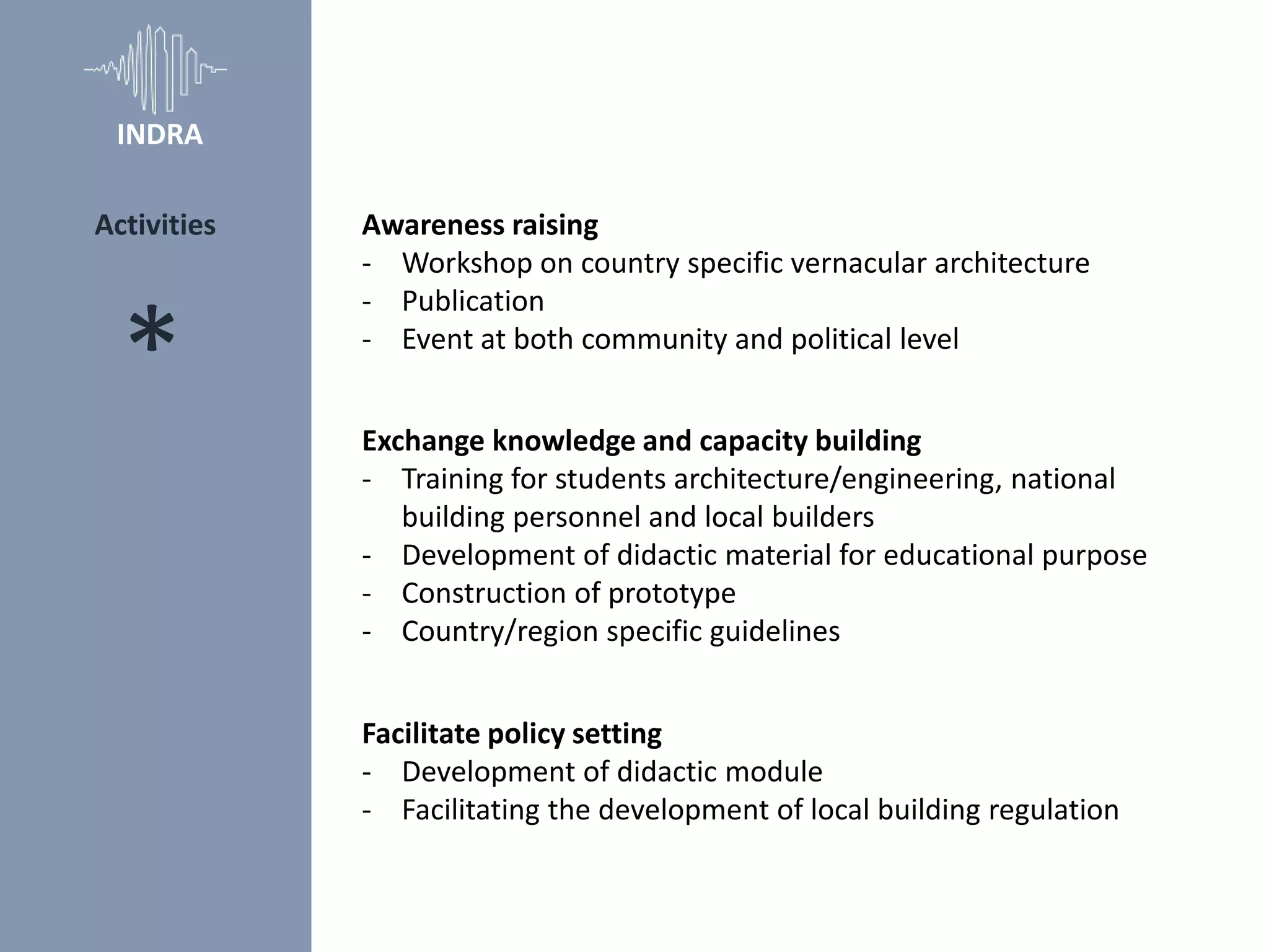 Awareness raising
- Workshop on country specific vernacular architecture
- Publication
- Event at both community and political level
Exchange knowledge and capacity building
- Training for students architecture/engineering, national
building personnel and local builders
- Development of didactic material for educational purpose
- Construction of prototype
- Country/region specific guidelines
Facilitate policy setting
- Development of didactic module
- Facilitating the development of local building regulation
*
Activities
INDRA
 