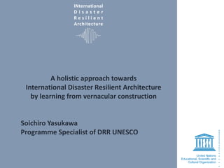 INternational
D i s a s t e r
R e s i l i e n t
Architecture
A holistic approach towards
International Disaster Resilient Architecture
by learning from vernacular construction
Soichiro Yasukawa
Programme Specialist of DRR UNESCO
 