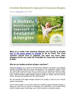 A Holistic Nutritionist’s Approach To Seasonal Allergies
Written by: Evelina Hovich on July 17th
2014
Before you reach for that box of antihistamines, try some of these natural allergy solutions from holistic nutritionist Evelina Hovich!
Many of us suffer from seasonal allergies, but Toronto is actually
one of the worst places in Canada to be for them! The most
common around here is ragweed, but there are many other
allergens which can make life miserable for those who are allergic
to them.
Why do our bodies produce allergic reactions?
Seasonal allergies are a result of environmental allergens like pollen and ragweed
coming into contact with the mucous membranes in our respiratory system. There
are many different particles that come in contact with our respiratory system though,
from the sweet smell of a freshly cooked loaf of bread to rotten fish, and thousands
more. Certain particles trigger allergic reactions within our bodies. But why do they
do this, and why only certain ones? Are they harmful?
No, the particles that trigger allergic reactions are usually a result of your immune
system overreacting.
Your immune system is your body’s best line of defense against foreign invaders. It
keeps you safe from all manner of diseases. But sometimes it has trouble telling
harmful invaders apart from benign ones. And the result is an allergic reaction.
 