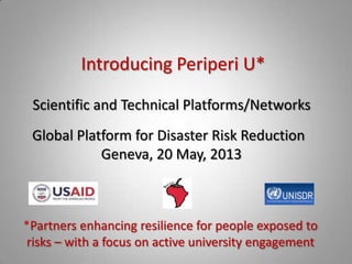 Introducing Periperi U*
*Partners enhancing resilience for people exposed to
risks – with a focus on active university engagement
Scientific and Technical Platforms/Networks
Global Platform for Disaster Risk Reduction
Geneva, 20 May, 2013
 