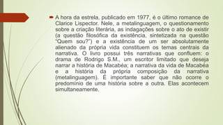  A hora da estrela, publicado em 1977, é o último romance de
Clarice Lispector. Nele, a metalinguagem, o questionamento
sobre a criação literária, as indagações sobre o ato de existir
(a questão filosófica da existência, sintetizada na questão
“Quem sou?”) e a existência de um ser absolutamente
alienado da própria vida constituem os temas centrais da
narrativa. O livro possui três narrativas que confluem: o
drama de Rodrigo S.M., um escritor limitado que deseja
narrar a história de Macabéa; a narrativa da vida de Macabéa
e a história da própria composição da narrativa
(metalinguagem). É importante saber que não ocorre o
predomínio de uma história sobre a outra. Elas acontecem
simultaneamente.
 