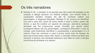 Os três narradores
 Rodrigo S. M., o narrador, é um escritor que não usufrui de prestígio ou de
sucesso e deseja escrever um história simples, com enredo linear e
vocabulário também simples. No afã de conhecer melhor sua
personagem, a alagoana Macabéa, Rodrigo S. M. procura se identificar
com ela e, para isso, deixa de tomar banho e fazer a barba, quase não
dorme, o que lhe confere um aspecto de cansaço; abandona qualquer
atividade que lhe proporcione prazer. Acredita que agindo assim
conseguirá descer até sua personagem, conseguirá atravessar o nojo do
contato, para finalmente identificar e compreender a personagem e a si
mesmo. Para ele, conhecer o outro é provar ainda mais da náusea, do
asco que irmana todos nessa vida. Assim, o narrador informa ao leitor que
escrever é sempre uma atividade dolorosa e que falar do outro é sempre
uma forma de conhecer a si mesmo.
 
