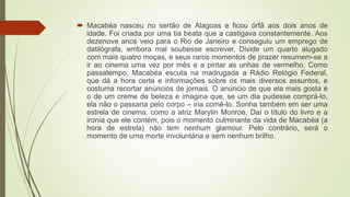  Macabéa nasceu no sertão de Alagoas e ficou órfã aos dois anos de
idade. Foi criada por uma tia beata que a castigava constantemente. Aos
dezenove anos veio para o Rio de Janeiro e conseguiu um emprego de
datilógrafa, embora mal soubesse escrever. Divide um quarto alugado
com mais quatro moças, e seus raros momentos de prazer resumem-se a
ir ao cinema uma vez por mês e a pintar as unhas de vermelho. Como
passatempo, Macabéa escuta na madrugada a Rádio Relógio Federal,
que dá a hora certa e informações sobre os mais diversos assuntos, e
costuma recortar anúncios de jornais. O anúncio de que ela mais gosta é
o de um creme de beleza e imagina que, se um dia pudesse comprá-lo,
ela não o passaria pelo corpo – iria comê-lo. Sonha também em ser uma
estrela de cinema, como a atriz Marylin Monroe. Daí o título do livro e a
ironia que ele contém, pois o momento culminante da vida de Macabéa (a
hora de estrela) não tem nenhum glamour. Pelo contrário, será o
momento de uma morte involuntária e sem nenhum brilho.
 