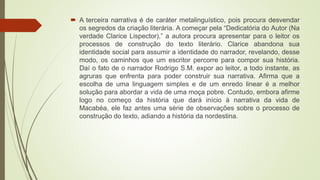  A terceira narrativa é de caráter metalinguístico, pois procura desvendar
os segredos da criação literária. A começar pela “Dedicatória do Autor (Na
verdade Clarice Lispector),” a autora procura apresentar para o leitor os
processos de construção do texto literário. Clarice abandona sua
identidade social para assumir a identidade do narrador, revelando, desse
modo, os caminhos que um escritor percorre para compor sua história.
Daí o fato de o narrador Rodrigo S.M. expor ao leitor, a todo instante, as
agruras que enfrenta para poder construir sua narrativa. Afirma que a
escolha de uma linguagem simples e de um enredo linear é a melhor
solução para abordar a vida de uma moça pobre. Contudo, embora afirme
logo no começo da história que dará início à narrativa da vida de
Macabéa, ele faz antes uma série de observações sobre o processo de
construção do texto, adiando a história da nordestina.
 