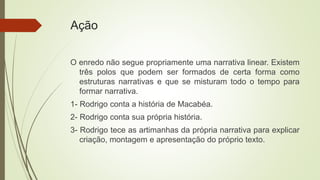 Ação
O enredo não segue propriamente uma narrativa linear. Existem
três polos que podem ser formados de certa forma como
estruturas narrativas e que se misturam todo o tempo para
formar narrativa.
1- Rodrigo conta a história de Macabéa.
2- Rodrigo conta sua própria história.
3- Rodrigo tece as artimanhas da própria narrativa para explicar
criação, montagem e apresentação do próprio texto.
 