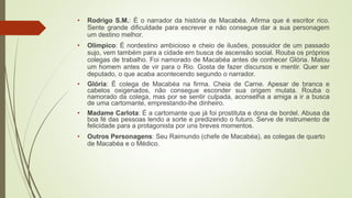 • Rodrigo S.M.: É o narrador da história de Macabéa. Afirma que é escritor rico.
Sente grande dificuldade para escrever e não consegue dar a sua personagem
um destino melhor.
• Olímpico: É nordestino ambicioso e cheio de ilusões, possuidor de um passado
sujo, vem também para a cidade em busca de ascensão social. Rouba os próprios
colegas de trabalho. Foi namorado de Macabéa antes de conhecer Glória. Matou
um homem antes de vir para o Rio. Gosta de fazer discursos e mentir. Quer ser
deputado, o que acaba acontecendo segundo o narrador.
• Glória: É colega de Macabéa na firma. Cheia de Carne. Apesar de branca e
cabelos oxigenados, não consegue esconder sua origem mulata. Rouba o
namorado da colega, mas por se sentir culpada, aconselha a amiga a ir a busca
de uma cartomante, emprestando-lhe dinheiro.
• Madame Carlota: É a cartomante que já foi prostituta e dona de bordel. Abusa da
boa fé das pessoas lendo a sorte e predizendo o futuro. Serve de instrumento de
felicidade para a protagonista por uns breves momentos.
• Outros Personagens: Seu Raimundo (chefe de Macabéa), as colegas de quarto
de Macabéa e o Médico.
 