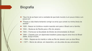 Biografia
 “Que há de se fazer com a verdade de que todo mundo é um pouco triste e um
pouco só”.
 “Passei a vida inteira tentando corrigir os erros que cometi na minha ânsia de
acertar”.
 1926 - Nasce na Ucrânia e recém-nascida vem para o Brasil com a família;
 1934 – Muda-se de Recife para o Rio de Janeiro;
 1943 – Forma-se na faculdade de Direito da Universidade do Brasil;
 1944 – Casada com um diplomata brasileiro passa alguns anos fora do Brasil
(Itália, Suíça e EUA)
 • 1959 – Separa-se do marido e volta ao Rio de Janeiro com os dois filhos;
 • 1977 – Morre de câncer, em dezembro, um dia antes de seu aniversário.
 