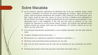 Sobre Macabéa
 a) Os primeiros aspectos definidores de Macabéa são os de sua modesta origem social
(“Como a nordestina, há milhares de moças espalhadas por cortiços, vagas de cama num
quarto, atrás de balcões trabalhando até a estafa”). Órfã, criada por um tia repressora, ela é
feia, virgem, gosta de coca-cola, passa um pouco de fome e trabalha como datilógrafa no
Rio de Janeiro. No entanto, o aspecto predominante de sua medíocre personalidade é o seu
despreparo para a vida inteligente. É tão tola que sorri para as pessoas na rua, mas
ninguém lhe responde ao sorriso porque sequer a olham. Sua própria cara expressa tanta
pobreza mental que parece pedir para ser esbofeteada. Em síntese, trata-se de um ser
ínfimo, de uma “alma rala”.
 b) A principal característica de Macabéa é a sua completa alienação. Ela não sabe nada de
nada.
 A palavra realidade não lhe dizia nada. (...)
 Ela somente vive, inspirando e expirando, inspirando e expirando. (...)
 Nenhuma coisa importante jamais acontecera em sua vida:
 Mas vivia em tanta mesmice que de noite não se lembrava do que acontecera de manhã.
(...).
 Domingo ela acordava mais cedo para ficar mais tempo sem fazer nada. (...)
 