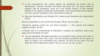  A sua inconsciência não resulta apenas da ignorância do mundo. Ela se
desconhece: “Quando acordava não sabia mais quem era”. Às vezes, diante do
espelho, não se enxergava, como se a sua tivesse sumido. A todo instante,
Rodrigo S. M. registra a alienação de Macabéa, a sua incapacidade de percepção.
Por isso, a jovem nordestina vive a dimensão do não-ser.
 Algumas delimitações que Rodrigo S.M. elabora para Macabéa são tragicamente
líricas:
Ela era subterrânea e nunca tinha tido floração. Minto: ela era capim. (...)
Tornara-se apenas vivente em sua forma primária. (...) Era apenas fina matéria
orgânica. Existia. Só isto.
c) Quase nula é a compreensão de Macabéa a respeito da existência, seja a sua,
seja a da humanidade em geral.
 Ao ser atropelada, Macabéa descobre a sua essência:“Hoje, pensou ela, hoje é o
primeiro dia de minha vida: nasci”. Há uma situação paradoxal: ela só nasce, ou
seja, só chega a ter consciência de si mesma, na hora de sua morte. Por isso
antes de morrer repete sem cessar: “Eu sou, eu sou, eu sou, eu sou”.
 