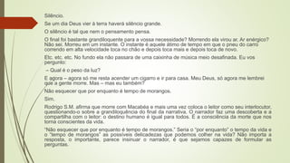 Silêncio.
Se um dia Deus vier à terra haverá silêncio grande.
O silêncio é tal que nem o pensamento pensa.
O final foi bastante grandiloquente para a vossa necessidade? Morrendo ela virou ar. Ar enérgico?
Não sei. Morreu em um instante. O instante é aquele átimo de tempo em que o pneu do carro
correndo em alta velocidade toca no chão e depois toca mais e depois toca de novo.
Etc. etc. etc. No fundo ela não passara de uma caixinha de música meio desafinada. Eu vos
pergunto:
– Qual é o peso da luz?
E agora – agora só me resta acender um cigarro e ir para casa. Meu Deus, só agora me lembrei
que a gente morre. Mas – mas eu também?
Não esquecer que por enquanto é tempo de morangos.
Sim.
Rodrigo S.M. afirma que morre com Macabéa e mais uma vez coloca o leitor como seu interlocutor,
questionando-o sobre a grandiloquência do final da narrativa. O narrador faz uma descoberta e a
compartilha com o leitor: o destino humano é igual para todos. É a consciência da morte que nos
torna conscientes da vida.
“Não esquecer que por enquanto é tempo de morangos.” Seria o “por enquanto” o tempo da vida e
o “tempo de morangos” as possíveis delicadezas que podemos colher na vida? Não importa a
resposta, o importante, parece insinuar o narrador, é que sejamos capazes de formular as
perguntas.
 
