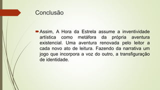 Conclusão
Assim, A Hora da Estrela assume a inventividade
artística como metáfora da própria aventura
existencial. Uma aventura renovada pelo leitor a
cada novo ato de leitura. Fazendo da narrativa um
jogo que incorpora a voz do outro, a transfiguração
de identidade.
 