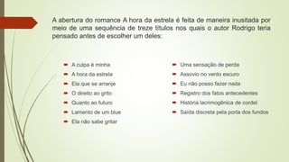  A culpa é minha
 A hora da estrela
 Ela que se arranje
 O direito ao grito
 Quanto ao futuro
 Lamento de um blue
 Ela não sabe gritar
 Uma sensação de perda
 Assovio no vento escuro
 Eu não posso fazer nada
 Registro dos fatos antecedentes
 História lacrimogênica de cordel
 Saída discreta pela porta dos fundos
A abertura do romance A hora da estrela é feita de maneira inusitada por
meio de uma sequência de treze títulos nos quais o autor Rodrigo teria
pensado antes de escolher um deles:
 