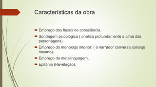 Características da obra
 Emprego dos fluxos de consciência.
 Sondagem psicológica ( analisa profundamente a alma das
personagens).
 Emprego do monólogo interior: ( o narrador conversa consigo
mesmo).
 Emprego da metalinguagem.
 Epifania (Revelação).
 