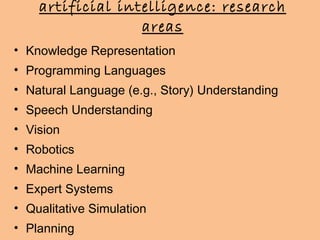artificial intelligence: research areas Knowledge Representation Programming Languages Natural Language (e.g., Story) Understanding Speech Understanding Vision Robotics Machine Learning Expert Systems Qualitative Simulation Planning 