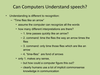 Can Computers Understand speech? Understanding is different to recognition: “ Time flies like an arrow” assume the computer can recognize all the words how many different interpretations are there? 1. time passes quickly like an arrow? 2. command: time the flies the way an arrow times the flies 3. command: only time those flies which are like an arrow 4. “time-flies”  are fond of arrows only 1. makes any sense,  but how could a computer figure this out? clearly humans use a lot of implicit commonsense knowledge in communication Conclusion: NO, much of what we say is beyond the capabilities of a computer to understand at present 