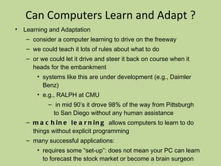 Can Computers Learn and Adapt ? Learning and Adaptation consider a computer learning to drive on the freeway we could teach it lots of rules about what to do or we could let it drive and steer it back on course when it heads for the embankment systems like this are under development (e.g., Daimler Benz) e.g., RALPH at CMU in mid 90’s it drove 98% of the way from Pittsburgh to San Diego without any human assistance machine learning  allows computers to learn to do things without explicit programming many successful applications: requires some “set-up”: does not mean your PC can learn to forecast the stock market or become a brain surgeon Conclusion: YES, computers can learn and adapt, when presented with information in the appropriate way 