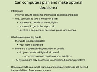 Can computers plan and make optimal decisions? Intelligence involves solving problems and making decisions and plans e.g., you want to take a holiday in Brazil you need to decide on dates, flights you need to get to the airport, etc involves a sequence of decisions, plans, and actions What makes planning hard? the world is not predictable: your flight is canceled there are a potentially huge number of details do you consider all flights? all dates? no: commonsense constrains your solutions AI systems are only successful in constrained planning problems Conclusion: NO, real-world planning and decision-making is still beyond the capabilities of modern computers  exception: very well-defined, constrained problems  