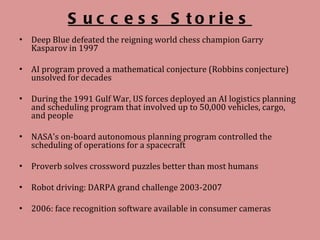 Success Stories Deep Blue defeated the reigning world chess champion Garry Kasparov in 1997  AI program proved a mathematical conjecture (Robbins conjecture) unsolved for decades  During the 1991 Gulf War, US forces deployed an AI logistics planning and scheduling program that involved up to 50,000 vehicles, cargo, and people  NASA's on-board autonomous planning program controlled the scheduling of operations for a spacecraft  Proverb solves crossword puzzles better than most humans Robot driving: DARPA grand challenge 2003-2007 2006: face recognition software available in consumer cameras 