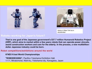 Robots--working for Japan's future? That is one goal of the Japanese government's $37.7 million Humanoid Robotics Project (HRP), which aims to market within a few years robots that can operate power shovels, assist construction workers and care for the elderly. In the process, a new multibillion-dollar Japanese industry could be born. Robot competitions/exhibitions around the world  K'NEX K-bot World Championships "ROBODEX2002“,  Pacifico Yokohama Exhibition Hall, 1-1-1, Minatomorai, Nishi-ku, Yokohama-city, Kanagawa, Japan Asimo in New York as a stockbroker 