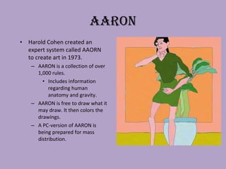 AARON Harold Cohen created an expert system called AAORN to create art in 1973. AARON is a collection of over 1,000 rules. Includes information regarding human anatomy and gravity.  AARON is free to draw what it may draw. It then colors the drawings. A PC-version of AARON is being prepared for mass distribution. 