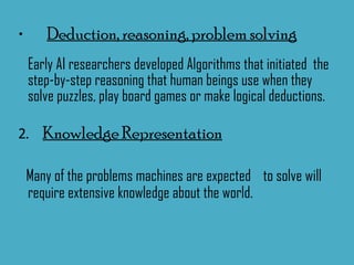 Deduction, reasoning, problem solving   Early AI researchers developed Algorithms that initiated  the step-by-step reasoning that human beings use when they solve puzzles, play board games or make logical deductions.  2 .  Knowledge Representation Many of the problems machines are expected  to solve will require extensive knowledge about the world. 