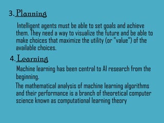 3.  Planning Intelligent agents must be able to set goals and achieve them. They need a way to visualize the future and be able to make choices that maximize the utility (or "value") of the available choices. 4 .  Learning Machine learning has been central to AI research from the beginning. The mathematical analysis of machine learning algorithms and their performance is a branch of theoretical computer science known as computational learning theory 