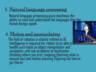 5.  Natural language processing Natural language processing gives machines the ability to read and understand the languages that the human beings speak. 6.   Motion and manipulation The field of robotics is closely related to AI. Intelligence is required for robots to be able to handle such tasks as object manipulation and navigation, with sub-problems of localization (knowing where you are), mapping (learning what is around you) and motion planning (figuring out how to get there) 