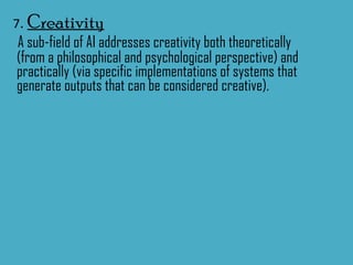 7 .  Creativity A sub-field of AI addresses creativity both theoretically (from a philosophical and psychological perspective) and practically (via specific implementations of systems that generate outputs that can be considered creative). 