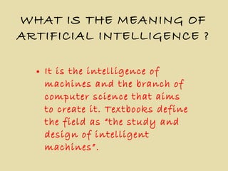 WHAT IS THE MEANING OF ARTIFICIAL INTELLIGENCE ? It is the intelligence of machines and the branch of computer science that aims to create it. Textbooks define the field as “the study and design of intelligent machines”. 