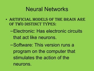 Neural Networks Artificial models of the brain are of two distinct types: Electronic: Has electronic circuits that act like neurons. Software: This version runs a program on the computer that stimulates the action of the neurons. 