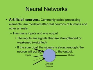 Neural Networks Artificial neurons :  Commonly called processing elements, are modeled after real neurons of humans and other animals. Has many inputs and one output. The inputs are signals that are strengthened or weakened (weighted). If the sum of all the signals is strong enough, the neuron will put out a signal to the output. Output Artificial  Neuron Inputs 