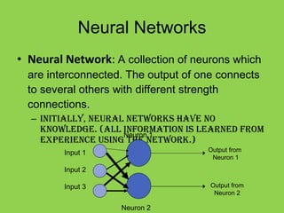 Neural Networks Neural Network :  A collection of neurons which are interconnected. The output of one connects to several others with different strength connections. Initially, neural networks have no knowledge. (All information is learned from experience using the network.) Input 1 Input 2 Input 3 Neuron 1 Neuron 2 Output from  Neuron 1 Output from Neuron 2 
