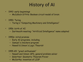 History of AI 1943: early beginnings McCulloch & Pitts: Boolean circuit model of brain 1950: Turing  Turing's "Computing Machinery and Intelligence“ 1956: birth of AI Dartmouth meeting: "Artificial Intelligence“ name adopted 1950s: initial promise Early AI programs, including  Samuel's checkers program  Newell & Simon's Logic Theorist 1955-65: “great enthusiasm” Newell and Simon: GPS, general problem solver Gelertner: Geometry Theorem Prover McCarthy: invention of LISP 