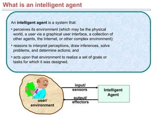 What is an intelligent agent Intelligent Agent user/ environment output/ sensors effectors input/ An  intelligent agent  is a system that:  perceives its environment (which may be the physical    world, a user via a graphical user interface, a collection of    other agents, the Internet, or other complex environment);  reasons to interpret perceptions, draw inferences, solve    problems, and determine actions; and acts upon that environment to realize a set of goals or    tasks for which it was designed. 