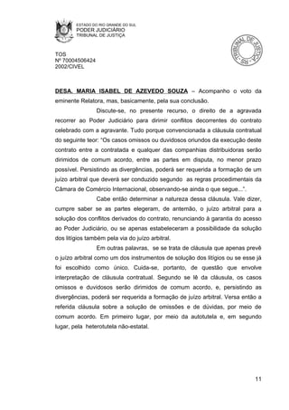 ESTADO DO RIO GRANDE DO SUL
        PODER JUDICIÁRIO
        TRIBUNAL DE JUSTIÇA



TOS
Nº 70004506424
2002/CIVEL



DESA. MARIA ISABEL DE AZEVEDO SOUZA – Acompanho o voto da
eminente Relatora, mas, basicamente, pela sua conclusão.
                 Discute-se, no presente recurso, o direito de a agravada
recorrer ao Poder Judiciário para dirimir conflitos decorrentes do contrato
celebrado com a agravante. Tudo porque convencionada a cláusula contratual
do seguinte teor: “Os casos omissos ou duvidosos oriundos da execução deste
contrato entre a contratada e qualquer das companhias distribuidoras serão
dirimidos de comum acordo, entre as partes em disputa, no menor prazo
possível. Persistindo as divergências, poderá ser requerida a formação de um
juízo arbitral que deverá ser conduzido segundo as regras procedimentais da
Câmara de Comércio Internacional, observando-se ainda o que segue...”.
                 Cabe então determinar a natureza dessa cláusula. Vale dizer,
cumpre saber se as partes elegeram, de antemão, o juízo arbitral para a
solução dos conflitos derivados do contrato, renunciando à garantia do acesso
ao Poder Judiciário, ou se apenas estabeleceram a possibilidade da solução
dos litígios também pela via do juízo arbitral.
                 Em outras palavras, se se trata de cláusula que apenas prevê
o juízo arbitral como um dos instrumentos de solução dos litígios ou se esse já
foi escolhido como único. Cuida-se, portanto, de questão que envolve
interpretação de cláusula contratual. Segundo se lê da cláusula, os casos
omissos e duvidosos serão dirimidos de comum acordo, e, persistindo as
divergências, poderá ser requerida a formação de juízo arbitral. Versa então a
referida cláusula sobre a solução de omissões e de dúvidas, por meio de
comum acordo. Em primeiro lugar, por meio da autotutela e, em segundo
lugar, pela heterotutela não-estatal.




                                                                            11
 