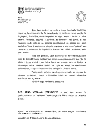 ESTADO DO RIO GRANDE DO SUL
           PODER JUDICIÁRIO
           TRIBUNAL DE JUSTIÇA



TOS
Nº 70004506424
2002/CIVEL



                    Quer dizer, também para esta, a forma de solução dos litígios
requerida é o comum acordo. Se as partes não concordarem com a solução do
litígio pelo juízo arbitral, esse não poderá ter lugar. Assim, o recurso ao juízo
arbitral     depende, segundo a cláusula, de consenso das partes. E não
havendo, pode valer-se da garantia constitucional de acesso ao Poder
Judiciário. Tanto é assim que a cláusula empregou a expressão “poderá”, que
destaca a possibilidade de as partes recorrerem, para dirimir os conflitos, a um
juízo arbitral.
                     Não tem, portanto, lugar a aplicação da referida cláusula em
caso de discordância de qualquer das partes, o que importa dizer que não foi
eleito o juízo arbitral como única forma de solução para os litígios. A
instauração deste somente poderá ter lugar se ambos os contratantes
concordarem, não podendo ser imposto por apenas uma das partes.
                    Postos assim os fatos, a partir da interpretação da natureza da
cláusula contratual, restam              prejudicadas   todas    as demais    alegações
suscitadas pela agravante.
                    Por isso, nego provimento ao recurso.




DES.       ARNO      WERLANG             (PRESIDENTE)     –     Voto   nos   termos   do
posicionamento da eminente Desembargadora Maria Isabel de Azevedo
Souza.




Agravo de Instrumento nº 70004506424, de Porto Alegre: “NEGARAM
PROVIMENTO. UNÂNIME.”

Julgadora de 1º Grau: Luciana de Abreu Gastaud.


                                                                                      12
 