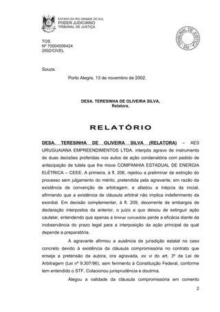 ESTADO DO RIO GRANDE DO SUL
         PODER JUDICIÁRIO
         TRIBUNAL DE JUSTIÇA



TOS
Nº 70004506424
2002/CIVEL



Souza.
              Porto Alegre, 13 de novembro de 2002.




                      DESA. TERESINHA DE OLIVEIRA SILVA,
                                   Relatora.




                           RELATÓRIO

DESA.     TERESINHA          DE        OLIVEIRA   SILVA   (RELATORA)   –   AES
URUGUAIANA EMPREENDIMENTOS LTDA. interpôs agravo de instrumento
de duas decisões proferidas nos autos de ação condenatória com pedido de
antecipação de tutela que lhe move COMPANHIA ESTADUAL DE ENERGIA
ELÉTRICA – CEEE. A primeira, à fl. 206, rejeitou a preliminar de extinção do
processo sem julgamento do mérito, pretendida pela agravante, em razão da
existência de convenção de arbitragem, e afastou a inépcia da inicial,
afirmando que a existência de cláusula arbitral não implica indeferimento da
exordial. Em decisão complementar, à fl. 209, decorrente de embargos de
declaração interpostos da anterior, o juízo a quo deixou de extinguir ação
cautelar, entendendo que apenas a liminar concedida perde a eficácia diante da
inobservância do prazo legal para a interposição da ação principal da qual
depende a preparatória.
              A agravante afirmou a ausência de jurisdição estatal no caso
concreto devido à existência da cláusula compromissória no contrato que
enseja a pretensão da autora, ora agravada, ex vi do art. 3º da Lei de
Arbitragem (Lei nº 9.307/96), sem ferimento à Constituição Federal, conforme
tem entendido o STF. Colacionou jurisprudência e doutrina.
              Alegou a validade da cláusula compromissória em comento

                                                                             2
 