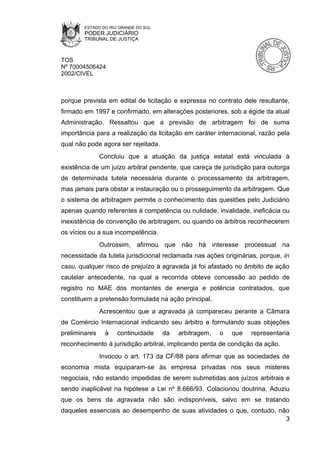 ESTADO DO RIO GRANDE DO SUL
        PODER JUDICIÁRIO
        TRIBUNAL DE JUSTIÇA



TOS
Nº 70004506424
2002/CIVEL



porque prevista em edital de licitação e expressa no contrato dele resultante,
firmado em 1997 e confirmado, em alterações posteriores, sob a égide da atual
Administração. Ressaltou que a previsão de arbitragem foi de suma
importância para a realização da licitação em caráter internacional, razão pela
qual não pode agora ser rejeitada.
               Concluiu que a atuação da justiça estatal está vinculada à
existência de um juízo arbitral pendente, que careça de jurisdição para outorga
de determinada tutela necessária durante o processamento da arbitragem,
mas jamais para obstar a instauração ou o prosseguimento da arbitragem. Que
o sistema de arbitragem permite o conhecimento das questões pelo Judiciário
apenas quando referentes à competência ou nulidade, invalidade, ineficácia ou
inexistência de convenção de arbitragem, ou quando os árbitros reconhecerem
os vícios ou a sua incompetência.
               Outrossim, afirmou que não há interesse processual na
necessidade da tutela jurisdicional reclamada nas ações originárias, porque, in
casu, qualquer risco de prejuízo à agravada já foi afastado no âmbito de ação
cautelar antecedente, na qual a recorrida obteve concessão ao pedido de
registro no MAE dos montantes de energia e potência contratados, que
constituem a pretensão formulada na ação principal.
               Acrescentou que a agravada já compareceu perante a Câmara
de Comércio Internacional indicando seu árbitro e formulando suas objeções
preliminares    à    continuidade     da   arbitragem,   o   que   representaria
reconhecimento à jurisdição arbitral, implicando perda de condição da ação.
               Invocou o art. 173 da CF/88 para afirmar que as sociedades de
economia mista equiparam-se às empresa privadas nos seus misteres
negociais, não estando impedidas de serem submetidas aos juízos arbitrais e
sendo inaplicável na hipótese a Lei nº 8.666/93. Colacionou doutrina. Aduziu
que os bens da agravada não são indisponíveis, salvo em se tratando
daqueles essenciais ao desempenho de suas atividades o que, contudo, não
                                                                       3
 