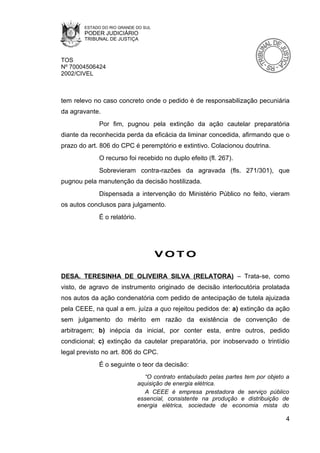 ESTADO DO RIO GRANDE DO SUL
        PODER JUDICIÁRIO
        TRIBUNAL DE JUSTIÇA



TOS
Nº 70004506424
2002/CIVEL



tem relevo no caso concreto onde o pedido é de responsabilização pecuniária
da agravante.
             Por fim, pugnou pela extinção da ação cautelar preparatória
diante da reconhecida perda da eficácia da liminar concedida, afirmando que o
prazo do art. 806 do CPC é peremptório e extintivo. Colacionou doutrina.
             O recurso foi recebido no duplo efeito (fl. 267).
             Sobrevieram contra-razões da agravada (fls. 271/301), que
pugnou pela manutenção da decisão hostilizada.
             Dispensada a intervenção do Ministério Público no feito, vieram
os autos conclusos para julgamento.
             É o relatório.




                                      VOTO

DESA. TERESINHA DE OLIVEIRA SILVA (RELATORA) – Trata-se, como
visto, de agravo de instrumento originado de decisão interlocutória prolatada
nos autos da ação condenatória com pedido de antecipação de tutela ajuizada
pela CEEE, na qual a em. juíza a quo rejeitou pedidos de: a) extinção da ação
sem julgamento do mérito em razão da existência de convenção de
arbitragem; b) inépcia da inicial, por conter esta, entre outros, pedido
condicional; c) extinção da cautelar preparatória, por inobservado o trintídio
legal previsto no art. 806 do CPC.
             É o seguinte o teor da decisão:
                                “O contrato entabulado pelas partes tem por objeto a
                              aquisição de energia elétrica.
                                A CEEE é empresa prestadora de serviço público
                              essencial, consistente na produção e distribuição de
                              energia elétrica, sociedade de economia mista do

                                                                                  4
 