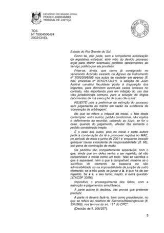 ESTADO DO RIO GRANDE DO SUL
       PODER JUDICIÁRIO
       TRIBUNAL DE JUSTIÇA



TOS
Nº 70004506424
2002/CIVEL



                            Estado do Rio Grande do Sul.
                                 Como tal, não pode, sem a competente autorização
                            do legislativo estadual, abrir mão do devido processo
                            legal para dirimir eventuais conflitos concernentes ao
                            serviço público por ela prestado.
                                 Frise-se, ainda, que como já consignado no
                            venerando Acórdão exarado no Agravo de Instrumento
                            nº 70003098985 nos autos de cautelar em apenso (fl.
                            684, processo nº 00107573421), ‘a adoção do Juízo
                            Arbitral constitui faculdade posta à disposição dos
                            litigantes, para dirimirem eventuais casos omissos no
                            contrato, não importando pois em inibição do uso das
                            vias jurisdicionais comuns, para a solução de litígios
                            decorrentes de má execução de suas cláusulas’.
                                 REJEITO pois a preliminar de extinção do processo
                            sem julgamento do mérito em razão da existência de
                            ‘convenção de arbitragem’.
                                 No que se refere a inépcia da inicial, o fato desta
                            contemplar, entre outros, pedido condicional, não implica
                            o deferimento da exordial, cabendo ao juízo, se for o
                            caso, quando do julgamento, afastar tão somente o
                            pedido considerado inepto.
                                 É o caso dos autos, pois na inicial a parte autora
                            pede a condenação da ré a promover registro no MAE,
                            no período de maio e junho de 2001 e ‘enquanto inexistir
                            qualquer causa excludente de responsabilidade’ (fl. 66),
                            sob pena de cominação de multa.
                                 Os pedidos são completamente separáveis, com o
                            que, ainda que um deles venha a ser repelido, tal não
                            contaminará a inicial como um todo: ‘Não se sacrifica o
                            que é separável, nem o que é compatível, máxime se o
                            sacrifício do elemento se basearia na não
                            admissibilidade ou na impossibilidade de junção de outro
                            elemento; se a não pode se juntar a b, é que há de ser
                            repelido. Se a é, a seu turno, inepto, é outra questão’
                            (JTACSP 33/86).
                                 Impositivo o prosseguimento dos feitos, com a
                            instrução e julgamentos simultâneos.
                                 A parte autora já declinou das provas que pretende
                            produzir.
                                 A parte ré deverá fazê-lo, bem como providenciar, no
                            que se refere ao relatório da Siemens/Westinghouse (fl.
                            551/569), nos termos do art. 117 do CPC”.
                                 (Decisão de fl. 206/207).

                                                                                   5
 